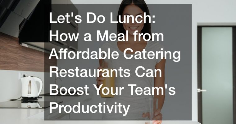 Lets Do Lunch: How a Meal from Affordable Catering Restaurants Can Boost Your Teams Productivity